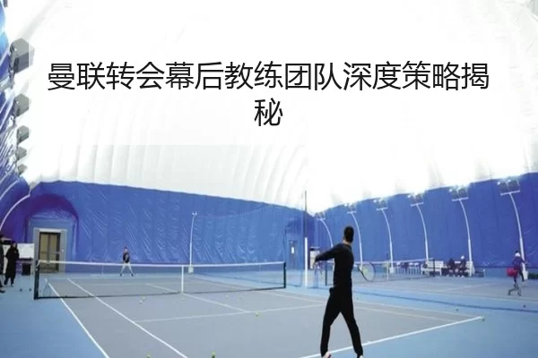 曼联转会幕后教练团队深度策略揭秘